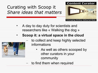 Curating with Scoop it
Share ideas that matters
• A day to day duty for scientists and
researchers like « Walking the dog »
• Scoop it: a virtual space in the cloud
– to collect and keep highly selected
informations
• As well as others scooped by
other curators in your
community
– to find them when required
 