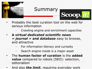 Summary
• Probably the best curation tool on the web for
serious information
– Crawling engine and enrichment capacities
• A virtual dedicated scientific news
« journal » and database easy to browse,
and attractive
– For information literacy and curiosity
– Search engine inside is a major asset
• The human factor of curation is the added
value compared to robots (SEO): selection,
editorialism
• And also the limit, requiring everyday work
 