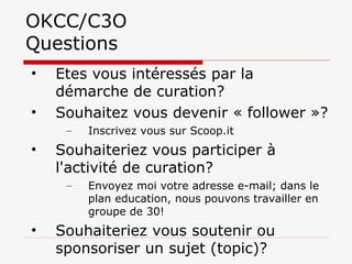 OKCC/C3O
Questions
• Etes vous intéressés par la
démarche de curation?
• Souhaitez vous devenir « follower »?
– Inscrivez vous sur Scoop.it
• Souhaiteriez vous participer à
l'activité de curation?
– Envoyez moi votre adresse e-mail; dans le
plan education, nous pouvons travailler en
groupe de 30!
• Souhaiteriez vous soutenir ou
sponsoriser un sujet (topic)?
 