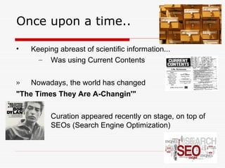 Once upon a time..
• Keeping abreast of scientific information...
– Was using Current Contents
» Nowadays, the world has changed
"The Times They Are A-Changin'"
– Curation appeared recently on stage, on top of
SEOs (Search Engine Optimization)
 