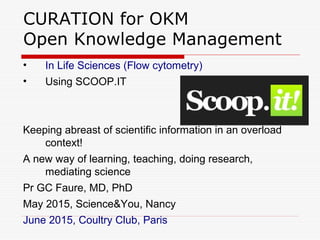 CURATION for OKM
Open Knowledge Management
• In Life Sciences (Flow cytometry)
• Using SCOOP.IT
Keeping abreast of scientific information in an overload
context!
A new way of learning, teaching, doing research,
mediating science
Pr GC Faure, MD, PhD
May 2015, Science&You, Nancy
June 2015, Coultry Club, Paris
 