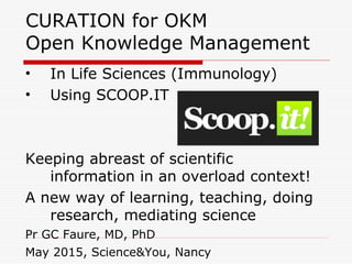 CURATION for OKM
Open Knowledge Management
• In Life Sciences (Immunology)
• Using SCOOP.IT
Keeping abreast of scientific
information in an overload context!
A new way of learning, teaching, doing
research, mediating science
Pr GC Faure, MD, PhD
May 2015, Science&You, Nancy
 