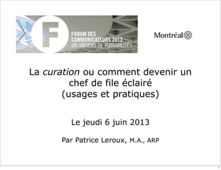 La curation ou comment devenir un
chef de file éclairé
(usages et pratiques)
Le jeudi 6 juin 2013
Par Patrice Leroux, M.A., ARP
1
 