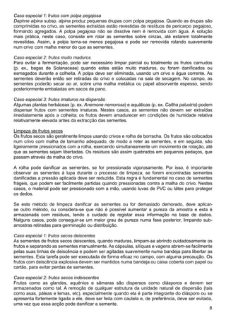 Caso especial 1: frutos com polpa pegajosa
Daphne alpina subsp. alpina produz pequenas drupas com polpa pegajosa. Quando as drupas são
comprimidas no crivo, as sementes extraídas estão revestidas de resíduos de pericarpo pegajoso,
formando agregados. A polpa pegajosa não se dissolve nem é removida com água. A solução
mais prática, neste caso, consiste em rolar as sementes sobre cinzas, até estarem totalmente
revestidas. Assim, a polpa torna-se menos pegajosa e pode ser removida rolando suavemente
num crivo com malha menor do que as sementes.
Caso especial 2: frutos muito maduros
Para evitar a fermentação, pode ser necessário limpar parcial ou totalmente os frutos carnudos
(p. ex., bagas de Solanaceae) quando estes estão muito maduros, ou foram danificados ou
esmagados durante a colheita. A polpa deve ser eliminada, usando um crivo e água corrente. As
sementes deverão então ser retiradas do crivo e colocadas na sala de secagem. No campo, as
sementes poderão secar ao ar, sobre uma malha metálica ou papel absorvente espesso, sendo
posteriormente embaladas em sacos de pano.
Caso especial 3: frutos imaturos na dispersão
Algumas plantas herbáceas (p. ex. Anemone nemorosa) e aquáticas (p. ex. Caltha palustris) podem
dispersar frutos com sementes imaturas. Nestes casos, as sementes não devem ser extraídas
imediatamente após a colheita; os frutos devem amadurecer em condições de humidade relativa
relativamente elevada antes da extracção das sementes.
Limpeza de frutos secos
Os frutos secos são geralmente limpos usando crivos e rolha de borracha. Os frutos são colocados
num crivo com malha de tamanho adequado, de modo a reter as sementes, e em seguida, são
ligeiramente pressionados com a rolha, exercendo simultaneamente um movimento de rotação, até
que as sementes sejam libertadas. Os resíduos são assim quebrados em pequenos pedaços, que
passam através da malha do crivo.
A rolha pode danificar as sementes, se for pressionada vigorosamente. Por isso, é importante
observar as sementes à lupa durante o processo de limpeza; se forem encontradas sementes
danificadas a pressão aplicada deve ser reduzida. Esta regra é fundamental no caso de sementes
frágeis, que podem ser facilmente partidas quando pressionadas contra a malha do crivo. Nestes
casos, o material pode ser pressionado com a mão, usando luvas de PVC ou látex para proteger
os dedos.
Se este método de limpeza danificar as sementes ou for demasiado demorado, deve aplicar-
se outro método, ou considera-se que não é possível aumentar a pureza da amostra e esta é
armazenada com resíduos, tendo o cuidado de registar essa informação na base de dados.
Nalguns casos, pode conseguir-se um maior grau de pureza numa fase posterior, limpando sub-
amostras retiradas para germinação ou distribuição.
Caso especial 1: frutos secos deiscentes
As sementes de frutos secos deiscentes, quando maduras, limpam-se abrindo cuidadosamente os
frutos e separando as sementes manualmente. As cápsulas, silíquas e vagens abrem-se facilmente
pelas suas linhas de deiscência e podem ser agitadas suavemente numa bandeja para libertar as
sementes. Esta tarefa pode ser executada de forma eficaz no campo, com alguma precaução. Os
frutos com deiscência explosiva devem ser mantidos numa bandeja ou caixa coberta com papel ou
cartão, para evitar perdas de sementes.
Caso especial 2: frutos secos indeiscentes
Frutos como as glandes, aquénios e sâmaras são dispersos como diásporos e devem ser
armazenados como tal. A remoção de qualquer estrutura da unidade natural de dispersão (tais
como asas, páleas e lemas, etc), especialmente quando ela é parte integrante do diásporo ou se
apresenta fortemente ligada a ele, deve ser feita com cautela e, de preferência, deve ser evitada,
uma vez que essa acção pode danificar a semente.
 