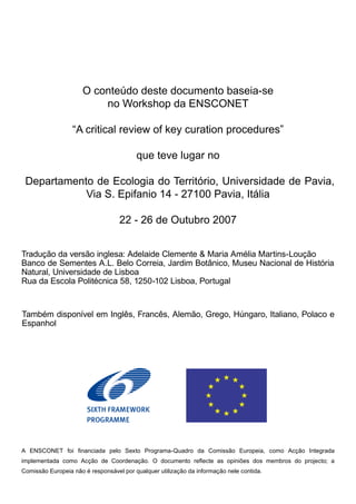 O conteúdo deste documento baseia-se
no Workshop da ENSCONET
“A critical review of key curation procedures”
que teve lugar no
Departamento de Ecologia do Território, Universidade de Pavia,
Via S. Epifanio 14 - 27100 Pavia, Itália
22 - 26 de Outubro 2007
A ENSCONET foi financiada pelo Sexto Programa-Quadro da Comissão Europeia, como Acção Integrada
implementada como Acção de Coordenação. O documento reflecte as opiniões dos membros do projecto; a
Comissão Europeia não é responsável por qualquer utilização da informação nele contida.
Também disponível em Inglês, Francês, Alemão, Grego, Húngaro, Italiano, Polaco e
Espanhol
Tradução da versão inglesa: Adelaide Clemente & Maria Amélia Martins-Loução
Banco de Sementes A.L. Belo Correia, Jardim Botânico, Museu Nacional de História
Natural, Universidade de Lisboa
Rua da Escola Politécnica 58, 1250-102 Lisboa, Portugal
 