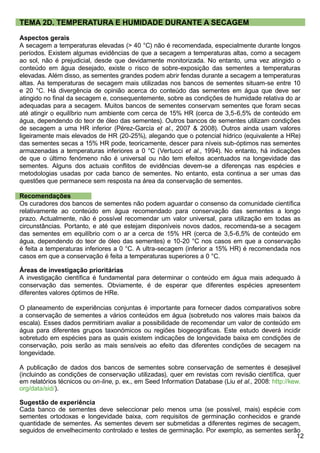 12
TEMA 2D. TEMPERATURA E HUMIDADE DURANTE A SECAGEM
Aspectos gerais
A secagem a temperaturas elevadas ( 40 °C) não é recomendada, especialmente durante longos
períodos. Existem algumas evidências de que a secagem a temperaturas altas, como a secagem
ao sol, não é prejudicial, desde que devidamente monitorizada. No entanto, uma vez atingido o
conteúdo em água desejado, existe o risco de sobre-exposição das sementes a temperaturas
elevadas. Além disso, as sementes grandes podem abrir fendas durante a secagem a temperaturas
altas. As temperaturas de secagem mais utilizadas nos bancos de sementes situam-se entre 10
e 20 °C. Há divergência de opinião acerca do conteúdo das sementes em água que deve ser
atingido no final da secagem e, consequentemente, sobre as condições de humidade relativa do ar
adequadas para a secagem. Muitos bancos de sementes conservam sementes que foram secas
até atingir o equilíbrio num ambiente com cerca de 15% HR (cerca de 3,5-6,5% de conteúdo em
água, dependendo do teor de óleo das sementes). Outros bancos de sementes utilizam condições
de secagem a uma HR inferior (Pérez-García et al., 2007  2008). Outros ainda usam valores
ligeiramente mais elevados de HR (20-25%), alegando que o potencial hídrico (equivalente a HRe)
das sementes secas a 15% HR pode, teoricamente, descer para níveis sub-óptimos nas sementes
armazenadas a temperaturas inferiores a 0 °C (Vertucci et al., 1994). No entanto, há indicações
de que o último fenómeno não é universal ou não tem efeitos acentuados na longevidade das
sementes. Alguns dos actuais conflitos de evidências devem-se a diferenças nas espécies e
metodologias usadas por cada banco de sementes. No entanto, esta continua a ser umas das
questões que permanece sem resposta na área da conservação de sementes.
Recomendações
Os curadores dos bancos de sementes não podem aguardar o consenso da comunidade científica
relativamente ao conteúdo em água recomendado para conservação das sementes a longo
prazo. Actualmente, não é possível recomendar um valor universal, para utilização em todas as
circunstâncias. Portanto, e até que estejam disponíveis novos dados, recomenda-se a secagem
das sementes em equilíbrio com o ar a cerca de 15% HR (cerca de 3,5-6,5% de conteúdo em
água, dependendo do teor de óleo das sementes) e 10-20 °C nos casos em que a conservação
é feita a temperaturas inferiores a 0 °C. A ultra-secagem (inferior a 15% HR) é recomendada nos
casos em que a conservação é feita a temperaturas superiores a 0 °C.
Áreas de investigação prioritárias
A investigação científica é fundamental para determinar o conteúdo em água mais adequado à
conservação das sementes. Obviamente, é de esperar que diferentes espécies apresentem
diferentes valores óptimos de HRe.
O planeamento de experiências conjuntas é importante para fornecer dados comparativos sobre
a conservação de sementes a vários conteúdos em água (sobretudo nos valores mais baixos da
escala). Esses dados permitiriam avaliar a possibilidade de recomendar um valor de conteúdo em
água para diferentes grupos taxonómicos ou regiões biogeográficas. Este estudo deverá incidir
sobretudo em espécies para as quais existem indicações de longevidade baixa em condições de
conservação, pois serão as mais sensíveis ao efeito das diferentes condições de secagem na
longevidade.
A publicação de dados dos bancos de sementes sobre conservação de sementes é desejável
(incluindo as condições de conservação utilizadas), quer em revistas com revisão científica, quer
em relatórios técnicos ou on-line, p. ex., em Seed Information Database (Liu et al., 2008: http://kew.
org/data/sid/).
Sugestão de experiência
Cada banco de sementes deve seleccionar pelo menos uma (se possível, mais) espécie com
sementes ortodoxas e longevidade baixa, com requisitos de germinação conhecidos e grande
quantidade de sementes. As sementes devem ser submetidas a diferentes regimes de secagem,
seguidos de envelhecimento controlado e testes de germinação. Por exemplo, as sementes serão
 