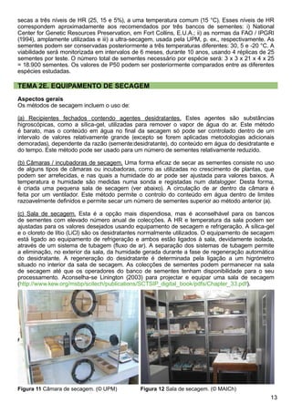 13
secas a três níveis de HR (25, 15 e 5%), a uma temperatura comum (15 °C). Esses níveis de HR
correspondem aproximadamente aos recomendados por três bancos de sementes: i) National
Center for Genetic Resources Preservation, em Fort Collins, E.U.A.; ii) as normas da FAO / IPGRI
(1994), amplamente utilizadas e iii) a ultra-secagem, usada pela UPM, p. ex., respectivamente. As
sementes podem ser conservadas posteriormente a três temperaturas diferentes: 30, 5 e -20 °C. A
viabilidade será monitorizada em intervalos de 6 meses, durante 10 anos, usando 4 réplicas de 25
sementes por teste. O número total de sementes necessário por espécie será: 3 x 3 x 21 x 4 x 25
= 18.900 sementes. Os valores de P50 podem ser posteriormente comparados entre as diferentes
espécies estudadas.
TEMA 2E. EQUIPAMENTO DE SECAGEM
Aspectos gerais
Os métodos de secagem incluem o uso de:
(a) Recipientes fechados contendo agentes desidratantes. Estes agentes são substâncias
higroscópicas, como a sílica-gel, utilizadas para remover o vapor de água do ar. Este método
é barato, mas o conteúdo em água no final da secagem só pode ser controlado dentro de um
intervalo de valores relativamente grande (excepto se forem aplicadas metodologias adicionais
demoradas), dependente da razão (semente:desidratante), do conteúdo em água do desidratante e
do tempo. Este método pode ser usado para um número de sementes relativamente reduzido.
(b) Câmaras / incubadoras de secagem. Uma forma eficaz de secar as sementes consiste no uso
de alguns tipos de câmaras ou incubadoras, como as utilizadas no crescimento de plantas, que
podem ser arrefecidas, e nas quais a humidade do ar pode ser ajustada para valores baixos. A
temperatura e humidade são medidas numa sonda e registadas num datalogger. Desta forma,
é criada uma pequena sala de secagem (ver abaixo). A circulação de ar dentro da câmara é
feita por um ventilador. Este método permite o controlo do conteúdo em água dentro de limites
razoavelmente definidos e permite secar um número de sementes superior ao método anterior (a).
(c) Sala de secagem. Esta é a opção mais dispendiosa, mas é aconselhável para os bancos
de sementes com elevado número anual de colecções. A HR e temperatura da sala podem ser
ajustadas para os valores desejados usando equipamento de secagem e refrigeração. A sílica-gel
e o cloreto de lítio (LiCl) são os desidratantes normalmente utilizados. O equipamento de secagem
está ligado ao equipamento de refrigeração e ambos estão ligados à sala, devidamente isolada,
através de um sistema de tubagem (fluxo de ar). A separação dos sistemas de tubagem permite
a eliminação, no exterior da sala, da humidade gerada durante a fase de regeneração automática
do desidratante. A regeneração do desidratante é determinada pela ligação a um higrómetro
situado no interior da sala de secagem. As colecções de sementes podem permanecer na sala
de secagem até que os operadores do banco de sementes tenham disponibilidade para o seu
processamento. Aconselha-se Linington (2003) para projectar e equipar uma sala de secagem
(http://www.kew.org/msbp/scitech/publications/SCTSIP_digital_book/pdfs/Chapter_33.pdf).
Figura 12 Sala de secagem. (© MAICh)Figura 11 Câmara de secagem. (© UPM)
 