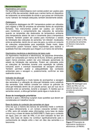 16
Recomendações
Higrómetros com sonda
Os higrómetros meteorológicos (com sonda) podem ser usados para
medir a HRe das sementes, desde que o sensor tenha um dispositivo
de isolamento na extremidade da sonda e que possa ser introduzido
numa “câmara” de medição adequada, também devidamente selada.
Dataloggers
Os pequenos dataloggers de HR / temperatura podem ser utilizados
para registar a HRe de amostras de sementes dentro de recipientes
fechados. Tais instrumentos podem ser usados, por exemplo,
para monitorizar o comportamento das colecções de sementes
quando os recipientes são deslocados da temperatura ambiente
para temperaturas abaixo de zero e novamente para a temperatura
ambiente. Também podem ser usados para monitorizar o estado
de hidratação das colecções de sementes “em trânsito”, localizados
entre as sementes, dentro de um saco de pano, ou entre um conjunto
de colecções empacotadas para expedição. Deste modo, estes
instrumentos podem fornecer dados importantes para explicar a
qualidade final das colecções que chegam a um banco de sementes.
Higrómetros mecânicos e electrónicos de baixo custo
Os higrómetros mecânicos e electrónicos, de pequenas dimensões,
podem ser comprados por menos de 50 Euros. Embora, geralmente,
sejam menos precisos, podem dar uma indicação aproximada do
estado de hidratação das sementes. Podem ser colocados entre
as colecções de sementes durante uma expedição de colheita,
indicando assim a eventual necessidade de secagem adicional.
Também permitem avaliar a adequabilidade das condições
ambientais para a secagem e, posteriormente, confirmar se esta
realmente ocorreu.
Indicador de sílica-gel
Uma forma engenhosa e muito barata de acompanhar a secagem
das sementes é a utilização de sílica-gel hidratada como substituto
das sementes. Este método consiste em colocar os grânulos de
sílica-gel hidratada dentro de um pacote poroso, que por sua vez é
colocado entre as sementes, durante a secagem. À medida que as
sementes secam, a sílica-gel também perde água e muda de cor.
Áreas de investigação prioritárias
Durante e após o Workshop surgiram duas questões que devem ser
consideradas em trabalhos futuros:
Base de dados do conteúdo das sementes em água
Uma vez que a maioria dos bancos de sementes mede o conteúdo
em água rotineiramente, e um número crescente também mede
a HRe, seria útil compilar estas informações numa base de dados
comum (e.g. a base de dados da ENSCONET). Dado que o conteúdo
em água, para um valor de HRe, é um bom indicador do teor em
óleo, esta base de dados iria contribuir significativamente para o
conhecimento da relação entre o teor em óleo das sementes e a
taxonomia.
Figura 16 Datalogger para
registo da HRe num re-
cipiente fechado com uma
amostra de sementes.
(© RBGK)
Figura 17 Exemplos de
higrómetros mecânicos e
electrónicos. (© RBGK)
Figura 15 Higrómetro da
Rotronic para medir a HRe
de amostras de sementes.
(© Rotronic Instruments
(UK) Ltd)
 
