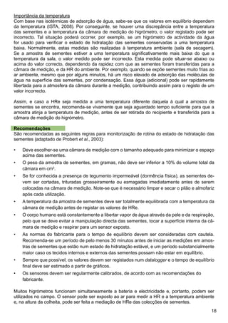 18
Importância da temperatura
Com base nas isotérmicas de adsorção de água, sabe-se que os valores em equilíbrio dependem
da temperatura (ISTA, 2008). Por conseguinte, se houver uma discrepância entre a temperatura
das sementes e a temperatura da câmara de medição do higrómetro, o valor registado pode ser
incorrecto. Tal situação poderá ocorrer, por exemplo, se um higrómetro de actividade da água
for usado para verificar o estado de hidratação das sementes conservadas a uma temperatura
baixa. Normalmente, estas medidas são realizadas à temperatura ambiente (sala de secagem).
Se a amostra de sementes estiver a uma temperatura significativamente mais baixa do que a
temperatura da sala, o valor medido pode ser incorrecto. Esta medida pode situar-se abaixo ou
acima do valor correcto, dependendo da rapidez com que as sementes foram transferidas para a
câmara de medição, e da HR do ambiente. Por exemplo, quando se expõe sementes muito frias ao
ar ambiente, mesmo que por alguns minutos, há um risco elevado de adsorção das moléculas de
água na superfície das sementes, por condensação. Essa água (adicional) pode ser rapidamente
libertada para a atmosfera da câmara durante a medição, contribuindo assim para o registo de um
valor incorrecto.
Assim, e caso a HRe seja medida a uma temperatura diferente daquela à qual a amostra de
sementes se encontra, recomenda-se vivamente que seja aguardado tempo suficiente para que a
amostra atinja a temperatura de medição, antes de ser retirada do recipiente e transferida para a
câmara de medição do higrómetro.
Recomendações
São recomendadas as seguintes regras para monitorização de rotina do estado de hidratação das
sementes (adaptado de Probert et al., 2003):
Deve escolher-se uma câmara de medição com o tamanho adequado para minimizar o espaço
acima das sementes.
O peso da amostra de sementes, em gramas, não deve ser inferior a 10% do volume total da
câmara em cm3
.
Se for conhecida a presença de tegumento impermeável (dormência física), as sementes de-
vem ser cortadas, trituradas grosseiramente ou esmagadas imediatamente antes de serem
colocadas na câmara de medição. Note-se que é necessário limpar e secar o pilão e almofariz
após cada utilização.
A temperatura da amostra de sementes deve ser totalmente equilibrada com a temperatura da
câmara de medição antes de registar os valores de HRe.
O corpo humano está constantemente a libertar vapor de água através da pele e da respiração,
pelo que se deve evitar a manipulação directa das sementes, tocar a superfície interna da câ-
mara de medição e respirar para um sensor exposto.
As normas do fabricante para o tempo de equilíbrio devem ser consideradas com cautela.
Recomenda-se um período de pelo menos 30 minutos antes de iniciar as medições em amos-
tras de sementes que estão num estado de hidratação estável, e um período substancialmente
maior caso os tecidos internos e externos das sementes possam não estar em equilíbrio.
Sempre que possível, os valores devem ser registados num datalogger e o tempo de equilíbrio
final deve ser estimado a partir de gráficos.
Os sensores devem ser regularmente calibrados, de acordo com as recomendações do 	
fabricante.
Muitos higrómetros funcionam simultaneamente a bateria e electricidade e, portanto, podem ser
utilizados no campo. O sensor pode ser exposto ao ar para medir a HR e a temperatura ambiente
e, na altura da colheita, pode ser feita a mediação de HRe das colecções de sementes.
•
•
•
•
•
•
•
•
 
