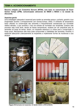 19
TEMA 4. ACONDICIONAMENTO
Resumo redigido por Costantino Bonomi (MTSN), com base na comunicação de Cesar
Gomez Campo (UPM), comunicações adicionais de RBGK e MAICh e na sessão de
discussão.
Aspectos gerais
Uma embalagem adequada é essencial para manter as sementes secas e, portanto, garantir a sua
longevidade durante o armazenamento (ver Gomez-Campo, 2002). O ambiente de temperatura
baixa utilizado na conservação das sementes é frequentemente caracterizado por humidade
relativa elevada, o que aumenta o risco de entrada de humidade nos recipientes. Embora este
processo seja muito lento, devido às baixas temperaturas, acabará por ser prejudicial para as
sementes ao longo do tempo. Assim, um recipiente estanque é a chave para a conservação a
longo prazo. Menosprezar este facto pode comprometer a viabilidade das sementes. Portanto, é
essencial seleccionar criteriosamente os recipientes e implementar formas de monitorizar a sua
eficácia.
Figura 18 Exemplos de recipientes. (© NBGB, MAICh, UPM  RBGK).
 
