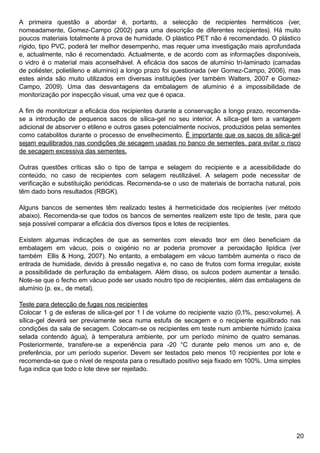 20
A primeira questão a abordar é, portanto, a selecção de recipientes herméticos (ver,
nomeadamente, Gomez-Campo (2002) para uma descrição de diferentes recipientes). Há muito
poucos materiais totalmente à prova de humidade. O plástico PET não é recomendado. O plástico
rígido, tipo PVC, poderá ter melhor desempenho, mas requer uma investigação mais aprofundada
e, actualmente, não é recomendado. Actualmente, e de acordo com as informações disponíveis,
o vidro é o material mais aconselhável. A eficácia dos sacos de alumínio tri-laminado (camadas
de poliéster, polietileno e alumínio) a longo prazo foi questionada (ver Gomez-Campo, 2006), mas
estes ainda são muito utilizados em diversas instituições (ver também Walters, 2007 e Gomez-
Campo, 2009). Uma das desvantagens da embalagem de alumínio é a impossibilidade de
monitorização por inspecção visual, uma vez que é opaca.
A fim de monitorizar a eficácia dos recipientes durante a conservação a longo prazo, recomenda-
se a introdução de pequenos sacos de sílica-gel no seu interior. A sílica-gel tem a vantagem
adicional de absorver o etileno e outros gases potencialmente nocivos, produzidos pelas sementes
como catabolitos durante o processo de envelhecimento. É importante que os sacos de sílica-gel
sejam equilibrados nas condições de secagem usadas no banco de sementes, para evitar o risco
de secagem excessiva das sementes.
Outras questões críticas são o tipo de tampa e selagem do recipiente e a acessibilidade do
conteúdo, no caso de recipientes com selagem reutilizável. A selagem pode necessitar de
verificação e substituição periódicas. Recomenda-se o uso de materiais de borracha natural, pois
têm dado bons resultados (RBGK).
Alguns bancos de sementes têm realizado testes à hermeticidade dos recipientes (ver método
abaixo). Recomenda-se que todos os bancos de sementes realizem este tipo de teste, para que
seja possível comparar a eficácia dos diversos tipos e lotes de recipientes.
Existem algumas indicações de que as sementes com elevado teor em óleo beneficiam da
embalagem em vácuo, pois o oxigénio no ar poderia promover a peroxidação lipídica (ver
também Ellis  Hong, 2007). No entanto, a embalagem em vácuo também aumenta o risco de
entrada de humidade, devido à pressão negativa e, no caso de frutos com forma irregular, existe
a possibilidade de perfuração da embalagem. Além disso, os sulcos podem aumentar a tensão.
Note-se que o fecho em vácuo pode ser usado noutro tipo de recipientes, além das embalagens de
alumínio (p. ex., de metal).
Teste para detecção de fugas nos recipientes
Colocar 1 g de esferas de sílica-gel por 1 l de volume do recipiente vazio (0,1%, peso:volume). A
sílica-gel deverá ser previamente seca numa estufa de secagem e o recipiente equilibrado nas
condições da sala de secagem. Colocam-se os recipientes em teste num ambiente húmido (caixa
selada contendo água), à temperatura ambiente, por um período mínimo de quatro semanas.
Posteriormente, transfere-se a experiência para -20 °C durante pelo menos um ano e, de
preferência, por um período superior. Devem ser testados pelo menos 10 recipientes por lote e
recomenda-se que o nível de resposta para o resultado positivo seja fixado em 100%. Uma simples
fuga indica que todo o lote deve ser rejeitado.
 