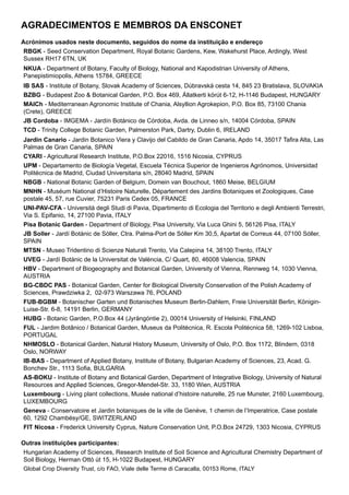 Agradecimentos e membros da ENSCONET
Acrónimos usados neste documento, seguidos do nome da instituição e endereço
RBGK - Seed Conservation Department, Royal Botanic Gardens, Kew, Wakehurst Place, Ardingly, West
Sussex RH17 6TN, UK
NKUA - Department of Botany, Faculty of Biology, National and Kapodistrian University of Athens,
Panepistimiopolis, Athens 15784, GREECE
IB SAS - Institute of Botany, Slovak Academy of Sciences, Dúbravská cesta 14, 845 23 Bratislava, SLOVAKIA
BZBG - Budapest Zoo & Botanical Garden, P.O. Box 469, Állatkerti körút 6-12, H-1146 Budapest, HUNGARY
MAICh - Mediterranean Agronomic Institute of Chania, Alsyllion Agrokepion, P.O. Box 85, 73100 Chania
(Crete), GREECE
JB Cordoba - IMGEMA - Jardín Botánico de Córdoba, Avda. de Linneo s/n, 14004 Córdoba, SPAIN
TCD - Trinity College Botanic Garden, Palmerston Park, Dartry, Dublin 6, IRELAND
Jardin Canario - Jardin Botanico Viera y Clavijo del Cabildo de Gran Canaria, Apdo 14, 35017 Tafira Alta, Las
Palmas de Gran Canaria, SPAIN
CYARI - Agricultural Research Institute, P.O.Box 22016, 1516 Nicosia, CYPRUS
UPM - Departamento de Biología Vegetal, Escuela Técnica Superior de Ingenieros Agrónomos, Universidad
Politécnica de Madrid, Ciudad Universitaria s/n, 28040 Madrid, SPAIN
NBGB - National Botanic Garden of Belgium, Domein van Bouchout, 1860 Meise, BELGIUM
MNHN - Muséum National d’Histoire Naturelle, Département des Jardins Botaniques et Zoologiques, Case
postale 45, 57, rue Cuvier, 75231 Paris Cedex 05, FRANCE
UNI-PAV-CFA - Università degli Studi di Pavia, Dipartimento di Ecologia del Territorio e degli Ambienti Terrestri,
Via S. Epifanio, 14, 27100 Pavia, ITALY
Pisa Botanic Garden - Department of Biology, Pisa University, Via Luca Ghini 5, 56126 Pisa, ITALY
JB Soller - Jardí Botànic de Sóller, Ctra. Palma-Port de Sóller Km 30,5, Apartat de Correus 44, 07100 Sóller,
SPAIN
MTSN - Museo Tridentino di Scienze Naturali Trento, Via Calepina 14, 38100 Trento, ITALY
UVEG - Jardí Botànic de la Universitat de València, C/ Quart, 80, 46008 Valencia, SPAIN
HBV - Department of Biogeography and Botanical Garden, University of Vienna, Rennweg 14, 1030 Vienna,
AUSTRIA
BG-CBDC PAS - Botanical Garden, Center for Biological Diversity Conservation of the Polish Academy of
Sciences, Prawdziwka 2, 02-973 Warszawa 76, POLAND
FUB-BGBM - Botanischer Garten und Botanisches Museum Berlin-Dahlem, Freie Universität Berlin, Königin-
Luise-Str. 6-8, 14191 Berlin, GERMANY
HUBG - Botanic Garden, P.O.Box 44 (Jyrängöntie 2), 00014 University of Helsinki, FINLAND
FUL - Jardim Botânico / Botanical Garden, Museus da Politécnica, R. Escola Politécnica 58, 1269-102 Lisboa,
PORTUGAL
NHMOSLO - Botanical Garden, Natural History Museum, University of Oslo, P.O. Box 1172, Blindern, 0318
Oslo, NORWAY
IB-BAS - Department of Applied Botany, Institute of Botany, Bulgarian Academy of Sciences, 23, Acad. G.
Bonchev Str., 1113 Sofia, BULGARIA
AS-BOKU - Institute of Botany and Botanical Garden, Department of Integrative Biology, University of Natural
Resources and Applied Sciences, Gregor-Mendel-Str. 33, 1180 Wien, AUSTRIA
Luxembourg - Living plant collections, Musée national d’histoire naturelle, 25 rue Munster, 2160 Luxembourg,
LUXEMBOURG
Geneva - Conservatoire et Jardin botaniques de la ville de Genève, 1 chemin de l’Imperatrice, Case postale
60, 1292 Chambésy/GE, SWITZERLAND
FIT Nicosa - Frederick University Cyprus, Nature Conservation Unit, P.O.Box 24729, 1303 Nicosia, CYPRUS
Outras instituições participantes:
Hungarian Academy of Sciences, Research Institute of Soil Science and Agricultural Chemistry Department of
Soil Biology, Herman Ottó út 15, H-1022 Budapest, HUNGARY
Global Crop Diversity Trust, c/o FAO, Viale delle Terme di Caracalla, 00153 Rome, ITALY
 