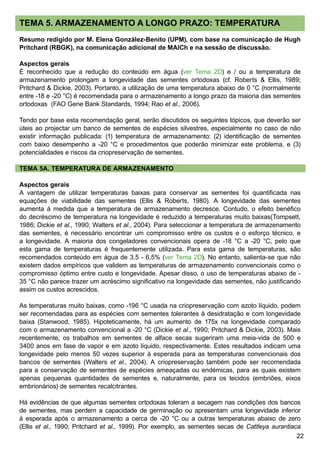 22
TEMA 5. ARMAZENAMENTO A LONGO PRAZO: TEMPERATURA
Resumo redigido por M. Elena González-Benito (UPM), com base na comunicação de Hugh
Pritchard (RBGK), na comunicação adicional de MAICh e na sessão de discussão.
Aspectos gerais
É reconhecido que a redução do conteúdo em água (ver Tema 2D) e / ou a temperatura de
armazenamento prolongam a longevidade das sementes ortodoxas (cf. Roberts  Ellis, 1989;
Pritchard  Dickie, 2003). Portanto, a utilização de uma temperatura abaixo de 0 °C (normalmente
entre -18 e -20 °C) é recomendada para o armazenamento a longo prazo da maioria das sementes
ortodoxas (FAO Gene Bank Standards, 1994; Rao et al., 2006).
Tendo por base esta recomendação geral, serão discutidos os seguintes tópicos, que deverão ser
úteis ao projectar um banco de sementes de espécies silvestres, especialmente no caso de não
existir informação publicada: (1) temperatura de armazenamento; (2) identificação de sementes
com baixo desempenho a -20 °C e procedimentos que poderão minimizar este problema, e (3)
potencialidades e riscos da criopreservação de sementes.
TEMA 5A. TEMPERATURA DE ARMAZENAMENTO
Aspectos gerais
A vantagem de utilizar temperaturas baixas para conservar as sementes foi quantificada nas
equações de viabilidade das sementes (Ellis  Roberts, 1980). A longevidade das sementes
aumenta à medida que a temperatura de armazenamento decresce. Contudo, o efeito benéfico
do decréscimo de temperatura na longevidade é reduzido a temperaturas muito baixas(Tompsett,
1986; Dickie et al., 1990; Walters et al., 2004). Para seleccionar a temperatura de armazenamento
das sementes, é necessário encontrar um compromisso entre os custos e o esforço técnico, e
a longevidade. A maioria dos congeladores convencionais opera de -18 °C a -20 °C, pelo que
esta gama de temperaturas é frequentemente utilizada. Para esta gama de temperaturas, são
recomendados conteúdo em água de 3,5 - 6,5% (ver Tema 2D). No entanto, salienta-se que não
existem dados empíricos que validem as temperaturas de armazenamento convencionais como o
compromisso óptimo entre custo e longevidade. Apesar disso, o uso de temperaturas abaixo de -
35 °C não parece trazer um acréscimo significativo na longevidade das sementes, não justificando
assim os custos acrescidos.
As temperaturas muito baixas, como -196 °C usada na criopreservação com azoto líquido, podem
ser recomendadas para as espécies com sementes tolerantes à desidratação e com longevidade
baixa (Stanwood, 1985). Hipoteticamente, há um aumento de 175x na longevidade comparado
com o armazenamento convencional a -20 °C (Dickie et al., 1990; Pritchard  Dickie, 2003). Mais
recentemente, os trabalhos em sementes de alface secas sugeriram uma meia-vida de 500 e
3400 anos em fase de vapor e em azoto líquido, respectivamente. Estes resultados indicam uma
longevidade pelo menos 50 vezes superior à esperada para as temperaturas convencionais dos
bancos de sementes (Walters et al., 2004). A criopreservação também pode ser recomendada
para a conservação de sementes de espécies ameaçadas ou endémicas, para as quais existem
apenas pequenas quantidades de sementes e, naturalmente, para os tecidos (embriões, eixos
embrionários) de sementes recalcitrantes.
Há evidências de que algumas sementes ortodoxas toleram a secagem nas condições dos bancos
de sementes, mas perdem a capacidade de germinação ou apresentam uma longevidade inferior
à esperada após o armazenamento a cerca de -20 °C ou a outras temperaturas abaixo de zero
(Ellis et al., 1990; Pritchard et al., 1999). Por exemplo, as sementes secas de Cattleya aurantiaca
 