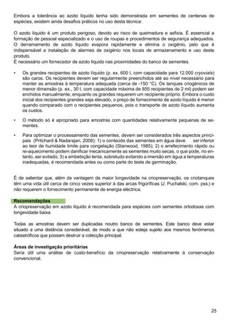 25
Embora a tolerância ao azoto líquido tenha sido demonstrada em sementes de centenas de
espécies, existem ainda desafios práticos no uso desta técnica:
O azoto líquido é um produto perigoso, devido ao risco de queimadura e asfixia. É essencial a
formação de pessoal especializado e o uso de roupas e procedimentos de segurança adequados.
O derramamento de azoto líquido evapora rapidamente e elimina o oxigénio, pelo que é
indispensável a instalação de alarmes de oxigénio nos locais de armazenamento e uso deste
produto.
É necessário um fornecedor de azoto líquido nas proximidades do banco de sementes.
Os grandes recipientes de azoto líquido (p. ex. 600 l, com capacidade para 12.000 cryovials)
são caros. Os recipientes devem ser regularmente preenchidos até ao nível necessário para
manter as amostras à temperatura adequada (cerca de -150 °C). Os tanques criogénicos de
menor dimensão (p. ex., 30 l, com capacidade máxima de 855 recipientes de 2 ml) podem ser
enchidos manualmente, enquanto os grandes requerem um recipiente próprio. Embora o custo
inicial dos recipientes grandes seja elevado, o preço de fornecimento de azoto líquido é menor
quando comparado com o recipientes pequenos, pois o transporte de azoto líquido aumenta
os custos.
O método só é apropriado para amostras com quantidades relativamente pequenas de se-
mentes.
Para optimizar o processamento das sementes, devem ser considerados três aspectos princi-
pais (Pritchard  Nadarajan, 2008): 1) o conteúdo das sementes em água deve 	 ser inferior
ao teor de humidade limite para congelação (Stanwood, 1985); 2) o arrefecimento rápido ou
re-aquecimento podem danificar mecanicamente as sementes muito secas, o que pode, no en-
tanto, ser evitado; 3) a embebição lenta, sobretudo evitando a imersão em água a temperaturas
inadequadas, é recomendada antes ou como parte do teste de germinação.
É de salientar que, além da vantagem da maior longevidade na criopreservação, os criotanques
têm uma vida útil cerca de cinco vezes superior à das arcas frigoríficas (J. Puchalski, com. pss.) e
não requerem o fornecimento permanente de energia eléctrica.
Recomendações
A criopreservação em azoto líquido é recomendada para espécies com sementes ortodoxas com
longevidade baixa.
Todas as amostras devem ser duplicadas noutro banco de sementes. Este banco deve estar
situado a uma distância considerável, de modo a que não esteja sujeito aos mesmos fenómenos
catastróficos que possam destruir a colecção principal.
Áreas de investigação prioritárias
Seria útil uma análise de custo-benefício da criopreservação relativamente à conservação
convencional.
•
•
•
 