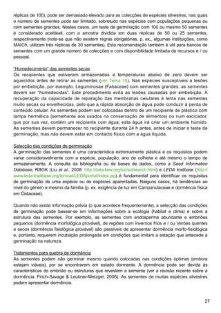 27
réplicas de 100), pode ser demasiado elevado para as colecções de espécies silvestres, nas quais
o número de sementes pode ser limitado, sobretudo nas espécies com populações pequenas ou
com sementes grandes. Nestes casos, um teste de germinação com 100 ou mesmo 50 sementes
é considerado aceitável, com a amostra dividida em duas réplicas de 50 ou 25 sementes,
respectivamente (note-se que não existem regras obrigatórias, p. ex., algumas instituições, como
MAICh, utilizam três réplicas de 30 sementes). Esta recomendação também é útil para bancos de
sementes com um grande número de colecções e com disponibilidade limitada de recursos e / ou
pessoal.
“Humedecimento” das sementes secas
Os recipientes que estiveram armazenados a temperaturas abaixo de zero devem ser
aquecidos antes de retirar as sementes (ver Tema 10). Nas espécies susceptíveis a lesões
por embebição, por exemplo, Leguminosae (Fabaceae) com sementes grandes, as sementes
devem ser “humedecidas”. Este procedimento evita as lesões causadas por embebição. A
recuperação da capacidade de reparação das membranas celulares é lenta nas sementes
muito secas ou envelhecidas, pelo que a rápida absorção de água pode conduzir à perda de
conteúdo celular. As sementes podem ser colocadas dentro de um recipiente de plástico com
tampa hermética (semelhante aos usados na conservação de alimentos) ou num excicador,
que por sua vez, contém um recipiente com água; esta água irá criar um ambiente húmido.
As sementes devem permanecer no recipiente durante 24 h antes, antes de iniciar o teste de
germinação, mas não devem estar em contacto físico com a água líquida.
Selecção das condições de germinação
A germinação das sementes é uma característica extremamente plástica e os requisitos podem
variar consideravelmente com a espécie, população, ano de colheita e até mesmo o tempo de
armazenamento. A consulta da bibliografia ou de bases de dados, como a Seed Information
Database, RBGK (Liu et al., 2008: http://data.kew.org/sid/sidsearch.html) e LEDA traitbase (http://
www.leda-traitbase.org/tomcat/LEDAportal/index.jsp) é fundamental para identificar os requisitos
de germinação de uma espécie ou de espécies aparentadas. Nalguns casos, há tendências ao
nível do género e mesmo da família (p. ex. exigência de luz em Campanulaceae e dormência física
em Cistaceae).
Quando não existe informação prévia (o que acontece frequentemente), a selecção das condições
de germinação pode basear-se em informações sobre a ecologia (habitat e clima) e sobre a
estrutura das sementes. Por exemplo, as sementes com endosperma abundante e embriões
pequenos (dormência morfológica provável), de regiões com Invernos frios e / ou Verões quentes
e secos (dormência fisiológica provável) são passíveis de apresentar dormência morfo-fisiológica
e, portanto, requerem incubação prolongada em condições que imitam a estação que antecede a
germinação na natureza.
Tratamentos para quebra de dormência
As sementes podem não germinar mesmo quando colocadas nas condições óptimas (embora
estejam viáveis), por se encontrarem em estado dormente. A dormência pode ser devida às
características do embrião ou estruturas que revestem a semente (ver a revisão recente sobre a
dormência: Finch-Savage  Leubner-Metzger, 2006). As sementes de muitas espécies silvestres
podem apresentar dormência.
 