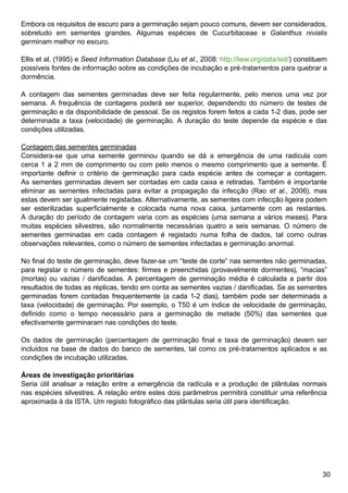 30
Embora os requisitos de escuro para a germinação sejam pouco comuns, devem ser considerados,
sobretudo em sementes grandes. Algumas espécies de Cucurbitaceae e Galanthus nivialis
germinam melhor no escuro.
Ellis et al. (1995) e Seed Information Database (Liu et al., 2008: http://kew.org/data/sid/) constituem
possíveis fontes de informação sobre as condições de incubação e pré-tratamentos para quebrar a
dormência.
A contagem das sementes germinadas deve ser feita regularmente, pelo menos uma vez por
semana. A frequência de contagens poderá ser superior, dependendo do número de testes de
germinação e da disponibilidade de pessoal. Se os registos forem feitos a cada 1-2 dias, pode ser
determinada a taxa (velocidade) de germinação. A duração do teste depende da espécie e das
condições utilizadas.
Contagem das sementes germinadas
Considera-se que uma semente germinou quando se dá a emergência de uma radícula com
cerca 1 a 2 mm de comprimento ou com pelo menos o mesmo comprimento que a semente. É
importante definir o critério de germinação para cada espécie antes de começar a contagem.
As sementes germinadas devem ser contadas em cada caixa e retiradas. Também é importante
eliminar as sementes infectadas para evitar a propagação da infecção (Rao et al., 2006), mas
estas devem ser igualmente registadas. Alternativamente, as sementes com infecção ligeira podem
ser esterilizadas superficialmente e colocada numa nova caixa, juntamente com as restantes.
A duração do período de contagem varia com as espécies (uma semana a vários meses). Para
muitas espécies silvestres, são normalmente necessárias quatro a seis semanas. O número de
sementes germinadas em cada contagem é registado numa folha de dados, tal como outras
observações relevantes, como o número de sementes infectadas e germinação anormal.
No final do teste de germinação, deve fazer-se um “teste de corte” nas sementes não germinadas,
para registar o número de sementes: firmes e preenchidas (provavelmente dormentes), “macias”
(mortas) ou vazias / danificadas. A percentagem de germinação média é calculada a partir dos
resultados de todas as réplicas, tendo em conta as sementes vazias / danificadas. Se as sementes
germinadas forem contadas frequentemente (a cada 1-2 dias), também pode ser determinada a
taxa (velocidade) de germinação. Por exemplo, o T50 é um índice de velocidade de germinação,
definido como o tempo necessário para a germinação de metade (50%) das sementes que
efectivamente germinaram nas condições do teste.
Os dados de germinação (percentagem de germinação final e taxa de germinação) devem ser
incluídos na base de dados do banco de sementes, tal como os pré-tratamentos aplicados e as
condições de incubação utilizadas.
Áreas de investigação prioritárias
Seria útil analisar a relação entre a emergência da radícula e a produção de plântulas normais
nas espécies silvestres. A relação entre estes dois parâmetros permitirá constituir uma referência
aproximada à da ISTA. Um registo fotográfico das plântulas seria útil para identificação.
 