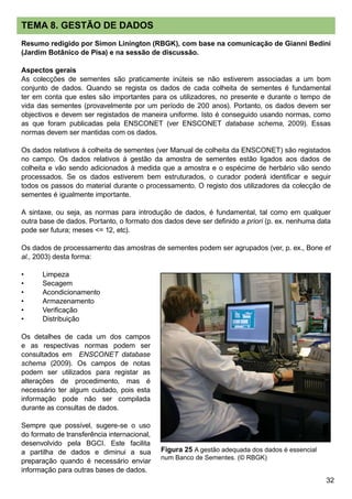 32
TEMA 8. GESTÃO DE DADOS
Resumo redigido por Simon Linington (RBGK), com base na comunicação de Gianni Bedini
(Jardim Botânico de Pisa) e na sessão de discussão.
Aspectos gerais
As colecções de sementes são praticamente inúteis se não estiverem associadas a um bom
conjunto de dados. Quando se regista os dados de cada colheita de sementes é fundamental
ter em conta que estes são importantes para os utilizadores, no presente e durante o tempo de
vida das sementes (provavelmente por um período de 200 anos). Portanto, os dados devem ser
objectivos e devem ser registados de maneira uniforme. Isto é conseguido usando normas, como
as que foram publicadas pela ENSCONET (ver ENSCONET database schema, 2009). Essas
normas devem ser mantidas com os dados.
Os dados relativos à colheita de sementes (ver Manual de colheita da ENSCONET) são registados
no campo. Os dados relativos à gestão da amostra de sementes estão ligados aos dados de
colheita e vão sendo adicionados à medida que a amostra e o espécime de herbário vão sendo
processados. Se os dados estiverem bem estruturados, o curador poderá identificar e seguir
todos os passos do material durante o processamento. O registo dos utilizadores da colecção de
sementes é igualmente importante.
A sintaxe, ou seja, as normas para introdução de dados, é fundamental, tal como em qualquer
outra base de dados. Portanto, o formato dos dados deve ser definido a priori (p. ex. nenhuma data
pode ser futura; meses = 12, etc).
Os dados de processamento das amostras de sementes podem ser agrupados (ver, p. ex., Bone et
al., 2003) desta forma:
•	 Limpeza
•	 Secagem
•	 Acondicionamento
•	 Armazenamento
•	 Verificação
•	 Distribuição
Os detalhes de cada um dos campos
e as respectivas normas podem ser
consultados em ENSCONET database
schema (2009). Os campos de notas
podem ser utilizados para registar as
alterações de procedimento, mas é
necessário ter algum cuidado, pois esta
informação pode não ser compilada
durante as consultas de dados.
Sempre que possível, sugere-se o uso
do formato de transferência internacional,
desenvolvido pela BGCI. Este facilita
a partilha de dados e diminui a sua
preparação quando é necessário enviar
informação para outras bases de dados.
Figura 25 A gestão adequada dos dados é essencial
num Banco de Sementes. (© RBGK)
 