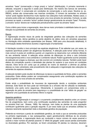 34
amostras: “base” (conservação a longo prazo) e “activa” (distribuição). A primeira raramente é
utilizada, enquanto a segunda é usada para distribuição. Na maioria dos bancos de sementes,
a amostra “activa” é conservada em condições de conservação a curto prazo. Noutros (p. ex.
RBGK), ambas são conservadas nas mesmas condições. O número de sementes na amostra
“activa” pode registar decréscimos muito rápidos nas colecções muito solicitadas. Nestes casos, a
amostra pode então ser multiplicada para gerar uma nova amostra de sementes. Contudo, se este
processo se repetir, a amostra “activa” poderá divergir geneticamente da amostra “base”. Portanto,
a amostra “activa” deveria ser multiplicada periodicamente a partir da amostra “base”.
Como critério para iniciar a regeneração, deve dar-se maior prioridade à viabilidade baixa do que à
redução na quantidade de sementes da amostra.
Riscos
A regeneração envolve riscos de perda da integridade genética das colecções de sementes
devido à selecção, deriva genética (a perda aleatória de alelos raros em amostras pequenas)
ou hibridação entre entidades aparentadas (ver Breese, 1989 para uma discussão detalhada). A
minimização destes fenómenos durante a regeneração é fundamental.
A hibridação constitui o risco principal nas espécies alogâmicas. É de salientar que, por vezes, as
espécies apomíticas podem ser alogâmicas facultativas. A selecção pode tomar várias formas. A
mais comum é posta em evidência quando um organismo se desenvolve num ambiente diferente
do seu ambiente natural. A selecção actua através de diferenças no clima e solo (incluindo
microorganismos) entre o novo ambiente e o ambiente natural. Podem igualmente ocorrer pressões
de selecção por pragas ou doenças, que não ocorrem em condições naturais. Também pode haver
efeitos da competição quando a densidade das plantas for superior à que ocorre em condições
naturais. Deve ter-se em conta que as práticas de viveiro se destinam a eliminar as plantas
atípicas ou mais vulneráveis; este procedimento não é adequado à regeneração das colecções de
sementes de espécies silvestres.
A selecção também pode resultar de diferenças na época e quantidade de flores, pólen e sementes
produzidos. Estes efeitos podem ser compensados assegurando uma contribuição equitativa de
cada progenitor na nova amostra de sementes.
Existe ainda a probabilidade de insucesso da regeneração devido a condições ambientais
adversas. Este factor de risco pode ser minimizado se a amostra não for utilizada na totalidade,
mantendo uma parte como segurança. Obviamente, é necessário um compromisso entre a
separação de parte da amostra para segurança e a possibilidade de criar “efeito de gargalo” ao
regenerar uma quantidade de sementes inferior à original.
Aspectos genéticos
O objectivo da regeneração é conseguir o cruzamento completamente aleatório entre um número
fixo de progenitores, bem como uma contribuição equitativa das sementes de cada progenitor
na amostra final (ver Breese, 1989). Na natureza, nem todas as plantas de uma população
contribuem igualmente para a geração seguinte. É por essa razão que as amostras colhidas na
natureza raramente representam toda a diversidade genética da população.
Pretende-se minimizar a perda de variabilidade genética, de modo a que as sementes produzidas
na primeira regeneração, e nas subsequentes, sejam geneticamente idênticas às da amostra
original. Idealmente, a regeneração devia ser conduzida o menor número de vezes possível e
usando o maior número de plantas possível. O “efeito de gargalo” pode causar perdas acentuadas
na diversidade genética. Por exemplo, se forem amostradas 50 plantas na natureza, deveriam
 