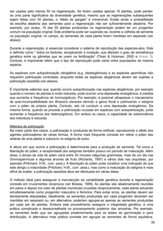 35
ser usadas pelo menos 50 na regeneração. Se forem usadas apenas 10 plantas, pode perder-
se uma parte significativa da diversidade genética; mesmo que as regenerações subsequentes
sejam feitas com 50 plantas, o “efeito de gargalo” é irreversível. Existe ainda a probabilidade
da escolha aleatória das sementes para a regeneração não ser suficientemente aleatória. Por
exemplo, por acaso, 10 das 50 plantas produzidas na regeneração podem ter um progenitor
comum na população original. Este problema pode ser superado se, durante a colheita de semente
na população original, no campo, as sementes de cada planta forem mantidas em separado (ver
abaixo).
Durante a regeneração, é essencial considerar o sistema de reprodução das espécies-alvo. Este
é definido como “ todos os factores, exceptuando a mutação, que afectam o grau de semelhança
genética entre os gâmetas que se unem na fertilização” (Thain  Hickman, 2000 e Anexo 1).
Contudo, é importante referir que o tipo de reprodução pode variar entre populações da mesma
espécie.
As espécies com autopolinização obrigatória (e.g. cleistogâmicas) e as espécies apomíticas não
requerem polinização controlada, enquanto todas as espécies alogâmicas devem ser sujeitas a
polinização assistida (ver abaixo).
É importante salientar que, quando ocorre autopolinização nas espécies alogâmicas, por exemplo
quando o número de plantas é muito reduzido, pode ocorrer uma depressão endogâmica, à medida
que aumenta a frequência de homozigóticos. Por exemplo, é possível ultrapassar o mecasnismo
de auto-incompatibilidade em Brassica oleracea abrindo a gema floral e polinizando o estigma
com o pólen da própria planta. Contudo, isto irá conduzir a uma depressão endogâmica. Da
mesma forma, quando se procede a polinização cruzada em espécies com autopolinização, pode
aumentar a frequência dos heterozigóticos. Em ambos os casos, a capacidade de sobrevivência
dos indivíduos é reduzida.
Métodos de polinização
Na maior parte dos casos, a polinização é conduzida de forma artificial, reproduzindo o efeito dos
agentes polinizadores de várias formas. A forma mais frequente consiste em retirar o pólen das
anteras de uma planta e colocá-lo no estigma de outra.
A altura em que ocorre a polinização é determinante para a produção de semente. Tal como a
libertação do pólen, a receptividade dos estigmas também possui um período de maturação. Além
disso, o tempo de vida do pólen varia entre 30 minutos nalgumas gramíneas, mais de um dia nas
Gimnospérmicas e algumas árvores de fruto (Richards, 1997) e vários dias nas orquídeas, por
exemplo (Pritchard, H.W., com. pess.). A libertação do pólen pode constituir uma indicação de que
este atingiu a maturidade (Pritchard, H.W., com. pess.), mas como a maturação do estigma é mais
difícil de avaliar, a polinização assistida deve ser efectuada em várias datas.
O método ideal para assegurar a manutenção da variabilidade genética durante a regeneração
consiste em cruzamentos recíprocos (ver Breese, 1989). As plantas são aleatoriamente reunidas
em pares e depois (no caso de plantas monóicas) cruzadas reciprocamente, cada planta actuando
simultaneamente como progenitor masculino e feminino. Para evitar erros, as plantas devem ser
devidamente etiquetadas. Idealmente, as sementes produzidas por cada progenitor deveriam ser
mantidas em separado ou, em alternativa, poderiam agrupar-se apenas as sementes produzidas
por cada par de plantas. Embora este procedimento assegure a integridade genética, é uma
prática complicada e desaconselhada no processamento posterior das amostras. Por exemplo,
as sementes terão que ser agrupadas posteriormente para os testes de germinação e para
distribuição. A alternativa mais prática consiste em agrupar as sementes de forma equitativa,
 