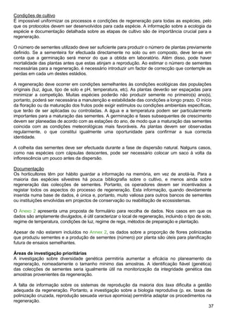 37
Condições de cultivo
É impossível uniformizar os processos e condições de regeneração para todas as espécies, pelo
que os protocolos devem ser desenvolvidos para cada espécie. A informação sobre a ecologia da
espécie e documentação detalhada sobre as etapas de cultivo são de importância crucial para a
regeneração.
O número de sementes utilizado deve ser suficiente para produzir o número de plantas previamente
definido. Se a sementeira for efectuada directamente no solo ou em composto, deve ter-se em
conta que a germinação será menor do que a obtida em laboratório. Além disso, pode haver
mortalidade das plantas antes que estas atinjam a reprodução. Ao estimar o número de sementes
necessárias para a regeneração, é necessário introduzir um factor de correcção que contemple as
perdas em cada um destes estádios.
A regeneração deve ocorrer em condições semelhantes às condições ecológicas das populações
originais (luz, água, tipo de solo e pH, temperatura, etc). As plantas deverão ser espaçadas para
minimizar a competição. Muitas espécies poderão não produzir semente no primeiro(s) ano(s),
portanto, poderá ser necessária a manutenção e estabilidade das condições a longo prazo. O início
da floração ou da maturação dos frutos pode exigir estímulos ou condições ambientais específicas,
que terão de ser aplicadas ou controladas. A água e a temperatura podem ser particularmente
importantes para a maturação das sementes. A germinação e fases subsequentes de crescimento
devem ser planeadas de acordo com as estações do ano, de modo que a maturação das sementes
coincida com as condições meteorológicas mais favoráveis. As plantas devem ser observadas
regularmente, o que constitui igualmente uma oportunidade para confirmar a sua correcta
identidade.
A colheita das sementes deve ser efectuada durante a fase de dispersão natural. Nalguns casos,
como nas espécies com cápsulas deiscentes, pode ser necessário colocar um saco à volta da
inflorescência um pouco antes da dispersão.
Documentação
Os horticultores têm por hábito guardar a informação na memória, em vez de anotá-la. Para a
maioria das espécies silvestres há pouca bibliografia sobre o cultivo, e menos ainda sobre
regeneração das colecções de sementes. Portanto, os operadores devem ser incentivados a
registar todos os aspectos do processo de regeneração. Esta informação, quando devidamente
inserida numa base de dados, é única e, portanto, muito valiosa para outros bancos de sementes
ou instituições envolvidas em projectos de conservação ou reabilitação de ecossistemas.
O Anexo 2 apresenta uma proposta de formulário para recolha de dados. Nos casos em que os
dados são amplamente divulgados, é útil caracterizar o local de regeneração, incluindo o tipo de solo,
regime de temperatura, condições de luz, regime de rega, métodos de preparação e plantação.
Apesar de não estarem incluídos no Annex 2, os dados sobre a proporção de flores polinizadas
que produziu sementes e a produção de sementes (número) por planta são úteis para planificação
futura de ensaios semelhantes.
Áreas de investigação prioritárias
A investigação sobre diversidade genética permitiria aumentar a eficácia no planeamento da
regeneração, nomeadamente o tamanho mínimo das amostras. A identificação fiável (genética)
das colecções de sementes seria igualmente útil na monitorização da integridade genética das
amostras provenientes da regeneração.
A falta de informação sobre os sistemas de reprodução da maioria dos taxa dificulta a gestão
adequada da regeneração. Portanto, a investigação sobre a biologia reprodutiva (p. ex. taxas de
polinização cruzada, reprodução sexuada versus apomixia) permitiria adaptar os procedimentos na
regeneração.
 