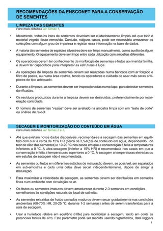 RECOMENDAÇÕES DA ENSCONET PARA A CONSERVAÇÃO
DE SEMENTES
LIMPEZA DAS SEMENTES
Para mais detalhes ver Temas 1.
Idealmente, todos os lotes de sementes deveriam ser cuidadosamente limpos até que todo o
material vegetal fosse removido. Contudo, nalguns casos, pode ser necessário armazenar as
colecções com algum grau de impureza e registar essa informação na base de dados.
Amaioria das sementes de espécies silvestres deve ser limpa manualmente, com o auxílio de algum
equipamento. O equipamento deve ser limpo entre cada utilização com amostras diferentes.
Os operadores devem ter conhecimento da morfologia de sementes e frutos ao nível da família,
e devem ter capacidade para interpretar as estruturas à lupa.
As operações de limpeza de sementes devem ser realizadas numa bancada com ar forçado e
filtro de poeira, ou numa área restrita, tendo os operadores o cuidado de usar más caras anti-
poeira de tipo adequado.
Durante a limpeza, as sementes devem ser inspeccionadas numa lupa, para detectar sementes
danificadas.
Os resíduos produzidos durante a limpeza devem ser destruídos, preferencialmente por incin-
eração controlada.
O número de sementes “vazias” deve ser avaliado na amostra limpa com um “teste de corte”
ou análise de raio-X.
SECAGEM E MONITORIZAÇÃO DO CONTEÚDO EM ÁGUA
Para mais detalhes ver Temas 2 e 3.
Até que existam novos dados disponíveis, recomenda-se a secagem das sementes em equilí-
brio com o ar a cerca de 15% HR (cerca de 3,5-6,5% de conteúdo em água, 	dependendo do
teor de óleo das sementes) e 10-20 °C nos casos em que a conservação é feita a temperaturas
inferiores a 0 °C. A ultra-secagem (inferior a 15% HR) é recomendada nos casos em que a
conservação é feita a temperaturas superiores a 0 °C. A 	secagem a temperaturas elevadas ou
em estufas de secagem não é recomendada.
As sementes ou frutos em diferentes estádios de maturação devem, se possível, ser separados
em sub-amostras e cada uma delas deve secar independentemente, depois de atingir a
maturação.
Para maximizar a velocidade de secagem, as sementes devem ser distribuídas em camadas
finas num ambiente com circulação de ar.
Os frutos ou sementes imaturos devem amadurecer durante 2-3 semanas em condições 	
semelhantes às condições naturais do local de colheita.
As sementes extraídas de frutos carnudos maduros devem secar gradualmente nas condições
ambientais (60-70% HR, 20-25 °C, durante 1-2 semanas) antes de serem transferidas para a
sala de secagem.
Usar a humidade relativa em equilíbrio (HRe) para monitorizar a secagem, tendo em conta as
potenciais fontes de erro. Este parâmetro pode ser medido usando higrómetros, data loggers
•
•
•
•
•
•
•
•
•
•
•
•
•
 