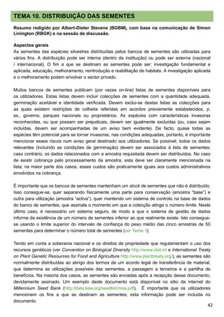 42
TEMA 10. DISTRIBUIÇÃO DAS SEMENTES
Resumo redigido por Albert-Dieter Stevens (BGBM), com base na comunicação de Simon
Linington (RBGK) e na sessão de discussão.
Aspectos gerais
As sementes das espécies silvestres distribuídas pelos bancos de sementes são utilizadas para
vários fins. A distribuição pode ser interna (dentro da instituição) ou pode ser externa (nacional
/ internacional). O fim a que se destinam as sementes pode ser: investigação fundamental e
aplicada, educação, melhoramento, reintrodução e reabilitação de habitats. A investigação aplicada
e o melhoramento podem envolver o sector privado.
Muitos bancos de sementes publicam (por vezes on-line) listas de sementes disponíveis para
os utilizadores. Estas listas devem incluir colecções de sementes com a quantidade adequada,
germinação aceitável e identidade verificada. Devem exclui-se destas listas as colecções para
as quais existem restrições de colheita referidas em acordos previamente estabelecidos, p.
ex., governo, parques nacionais ou proprietários. As espécies com características invasoras
reconhecidas, ou que possam ser prejudicais, devem ser igualmente excluídas (ou, caso sejam
incluídas, devem ser acompanhadas de um aviso bem evidente). De facto, quase todas as
espécies têm potencial para se tornar invasoras, nas condições adequadas, portanto, é importante
mencionar esses riscos num aviso geral destinado aos utilizadores. Se possível, todos os dados
relevantes (incluindo as condições de germinação) devem ser associados à lista de sementes;
caso contrário, os dados relacionados com a amostra requisitada devem ser distribuídos. No caso
de existir cobrança pelo processamento da amostra, esta deve ser claramente mencionada na
lista; na maior parte dos casos, esses custos são praticamente iguais aos custos administrativos
envolvidos na cobrança.
É importante que os bancos de sementes mantenham um stock de sementes que não é distribuído.
Isso consegue-se, quer separando fisicamente uma parte para conservação (amostra “base”) e
outra para utilização (amostra “activa”), quer mantendo um sistema de controlo na base de dados
do banco de sementes, que assinala o momento em que a colecção atinge o número limite. Neste
último caso, é necessário um sistema seguro, de modo a que o sistema de gestão de dados
informe da existência de um número de sementes inferior ao que realmente existe. Isto consegue-
se usando o limite superior do intervalo de confiança do peso médio das cinco amostras de 50
sementes para determinar o número total de sementes (ver Tema 1).
Tendo em conta a soberania nacional e os direitos de propriedade que regulamentam o uso dos
recursos genéticos (ver Convention on Biological Diversity http://www.cbd.int e International Treaty
on Plant Genetic Resources for Food and Agriculture http://www.planttreaty.org/), as sementes são
normalmente distribuídas ao abrigo dos termos de um acordo legal de transferência de material,
que determina as utilizações possíveis das sementes, a passagem a terceiros e a partilha de
benefícios. Na maioria dos casos, as sementes são enviadas após a recepção desse documento,
devidamente assinado. Um exemplo deste documento está disponível no sítio da internet do
Millennium Seed Bank (http://data.kew.org/seedlist/msa.pdf). É importante que os utilizadores
mencionem os fins a que se destinam as sementes; esta informação pode ser incluída no
documento.
 