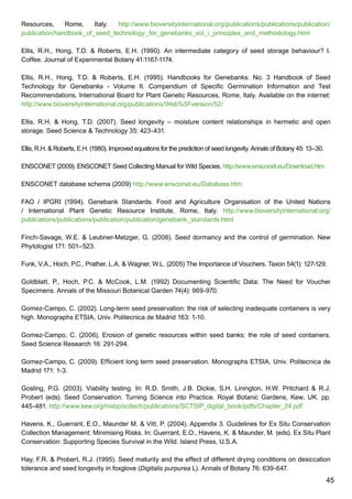 45
Resources, Rome, Italy. http://www.bioversityinternational.org/publications/publications/publication/
publication/handbook_of_seed_technology_for_genebanks_vol_i_principles_and_methodology.html
Ellis, R.H., Hong, T.D.  Roberts, E.H. (1990). An intermediate category of seed storage behaviour? I.
Coffee. Journal of Experimental Botany 41:1167-1174.
Ellis, R.H., Hong, T.D.  Roberts, E.H. (1995). Handbooks for Genebanks: No. 3 Handbook of Seed
Technology for Genebanks - Volume II. Compendium of Specific Germination Information and Test
Recommendations. International Board for Plant Genetic Resources, Rome, Italy. Available on the internet:
http://www.bioversityinternational.org/publications/Web%5Fversion/52/
Ellis, R.H.  Hong, T.D. (2007). Seed longevity – moisture content relationships in hermetic and open
storage. Seed Science  Technology 35: 423-431.
Ellis, R.H.  Roberts, E.H. (1980). Improved equations for the prediction of seed longevity. Annals of Botany 45: 13–30.
ENSCONET (2009). ENSCONET Seed Collecting Manual for Wild Species. http://www.ensconet.eu/Download.htm
ENSCONET database schema (2009) http://www.ensconet.eu/Database.htm
FAO / IPGRI (1994). Genebank Standards. Food and Agriculture Organisation of the United Nations
/ International Plant Genetic Resource Institute, Rome, Italy. http://www.bioversityinternational.org/
publications/publications/publication/publication/genebank_standards.html
Finch-Savage, W.E.  Leubner-Metzger, G. (2006). Seed dormancy and the control of germination. New
Phytologist 171: 501–523.
Funk, V.A., Hoch, P.C., Prather, L.A.  Wagner, W.L. (2005) The Importance of Vouchers. Taxon 54(1): 127-129.
Goldblatt, P., Hoch, P.C.  McCook, L.M. (1992) Documenting Scientific Data: The Need for Voucher
Specimens. Annals of the Missouri Botanical Garden 74(4): 969-970.
Gomez-Campo, C. (2002). Long-term seed preservation: the risk of selecting inadequate containers is very
high. Monographs ETSIA, Univ. Politecnica de Madrid 163: 1-10.
Gomez-Campo, C. (2006). Erosion of genetic resources within seed banks: the role of seed containers.
Seed Science Research 16: 291-294.
Gomez-Campo, C. (2009). Efficient long term seed preservation. Monographs ETSIA, Univ. Politecnica de
Madrid 171: 1-3.
Gosling, P.G. (2003). Viability testing. In: R.D. Smith, J.B. Dickie, S.H. Linington, H.W. Pritchard  R.J.
Probert (eds). Seed Conservation: Turning Science into Practice. Royal Botanic Gardens, Kew, UK. pp.
445-481. http://www.kew.org/msbp/scitech/publications/SCTSIP_digital_book/pdfs/Chapter_24.pdf
Havens, K., Guerrant, E.O., Maunder M.  Vitt, P. (2004). Appendix 3. Guidelines for Ex Situ Conservation
Collection Management: Minimising Risks. In: Guerrant, E.O., Havens, K.  Maunder, M. (eds). Ex Situ Plant
Conservation: Supporting Species Survival in the Wild. Island Press, U.S.A.
Hay, F.R.  Probert, R.J. (1995). Seed maturity and the effect of different drying conditions on desiccation
tolerance and seed longevity in foxglove (Digitalis purpurea L). Annals of Botany 76: 639-647.
 
