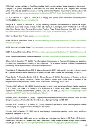 46
ISTA (2008). International Rules for Seed Testing (edition 2008). International Seed Testing Association. Switzerland.
Linington, S.H. (2003). The design of seed banks. In: R.D. Smith, J.B. Dickie, S.H. Linington, H.W. Pritchard
 R.J. Probert (eds). Seed Conservation: Turning Science into Practice. Royal Botanic Gardens, Kew, UK.
pp. 591-636. http://www.kew.org/msbp/scitech/publications/SCTSIP_digital_book/pdfs/Chapter_33.pdf
Liu, K., Eastwood, R.J., Flynn, S., Turner, R.M.  Stuppy, W.H. (2008). Seed Information Database (release
7.1, May 2008). http://www.kew.org/data/sid
Manger, K.R., Adams, J.  Probert, R.J. (2003). Selecting containers for the Millennium Seed Bank Project:
a technical review and survey. In: R.D. Smith, J.B. Dickie, S.H. Linington, H.W. Pritchard  R.J. Probert
(eds). Seed Conservation: Turning Science into Practice. Royal Botanic Gardens, Kew, UK. pp. 637-652.
http://www.kew.org/msbp/scitech/publications/SCTSIP_digital_book/pdfs/Chapter_34.pdf
Millennium Seed Bank Project website www.kew.org/msbp
MSBP Technical Information Sheet 5. http://www.kew.org/msbp/scitech/publications/05-eRH%20moisture%
20measurement.pdf
MSBP Technical Information Sheet 10 http://www.kew.org/msbp/scitech/publications/10-Desiccation%20tolerance.pdf
MSBP Technical Information Sheet 14 http://www.kew.org/msbp/scitech/publications/14-Seed%20cleaning.pdf
MSBP Technical Information Sheets and Manuals http://www.kew.org/msbp/scitech/publications/info_sheets.htm
Offord, C.A.  Meagher, P.F. (2009). Plant Germplasm Conservation in Australia: Strategies and guidelines
for developing, managing and utilising ex situ collections. The Australian Network for Plant Conservation in
partnership with Australian Seed Conservation and Research.
Pérez-García, F., González-Benito, M.E.  Gómez-Campo, C. (2007). High viability recorded in ultra-dry seeds
of 37 species of Brassicaceae after almost 40 years of storage. Seed Science and Technology 35: 143-153.
Pérez-García, F., González-Benito, M.E.  Gómez-Campo, C. (2008). Germination of fourteen endemic
species from the Iberian Peninsula, Canary and Balearic Islands after 32-34 years of storage at low
temperature and very low water content. Seed Science and Technology 36: 407- 422.
Pritchard, H.W.  Dickie, J.B. (2003). Predicting seed longevity: use and abuse of seed viability equations.
In: R.D. Smith, J.B. Dickie, S.H. Linington, H.W. Pritchard  R.J. Probert (eds). Seed Conservation: Turning
Science into Practice. Royal Botanic Gardens, Kew, UK. pp. 653-722. http://www.kew.org/msbp/scitech/
publications/SCTSIP_digital_book/pdfs/Chapter_35.pdf
Pritchard, H.W.  Nadarajan, J. (2008). Cryopreservation of orthodox (desiccation tolerant) seeds. In: Plant
Cryopreservation: A Practical Guide, Reed B.M. (ed.). Springer Verlag, pp 485- 501.
Pritchard, H.W., Poynter, A.C.  Seaton, P.T. (1999). Interspecific variation in orchid seed longevity in relation
to ultra-drying and cryopreservation. Lindleyana 14: 92-101.
Pritchard, H.W.  Seaton, P.T. (1993). Orchid seed storage. Historical perspective, current status and future
prospects. Selbyana 14: 89-104.
Probert, R.J. (2003). Seed viability under ambient conditions and the importance of drying, In: R.D. Smith, J.B. Dickie, S.H.
Linington, H.W. Pritchard  R.J. Probert (eds). Seed Conservation: Turning Science into Practice. Royal Botanic Gardens,
Kew, UK. pp. 337-365. http://www.kew.org/msbp/scitech/publications/SCTSIP_digital_book/pdfs/Chapter_19.pdf
 