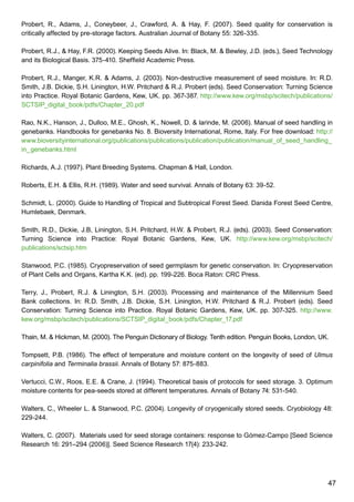 47
Probert, R., Adams, J., Coneybeer, J., Crawford, A.  Hay, F. (2007). Seed quality for conservation is
critically affected by pre-storage factors. Australian Journal of Botany 55: 326-335.
Probert, R.J.,  Hay, F.R. (2000). Keeping Seeds Alive. In: Black, M.  Bewley, J.D. (eds.), Seed Technology
and its Biological Basis. 375-410. Sheffield Academic Press.
Probert, R.J., Manger, K.R.  Adams, J. (2003). Non-destructive measurement of seed moisture. In: R.D.
Smith, J.B. Dickie, S.H. Linington, H.W. Pritchard  R.J. Probert (eds). Seed Conservation: Turning Science
into Practice. Royal Botanic Gardens, Kew, UK. pp. 367-387. http://www.kew.org/msbp/scitech/publications/
SCTSIP_digital_book/pdfs/Chapter_20.pdf
Rao, N.K., Hanson, J., Dulloo, M.E., Ghosh, K., Nowell, D.  larinde, M. (2006). Manual of seed handling in
genebanks. Handbooks for genebanks No. 8. Bioversity International, Rome, Italy. For free download: http://
www.bioversityinternational.org/publications/publications/publication/publication/manual_of_seed_handling_
in_genebanks.html
Richards, A.J. (1997). Plant Breeding Systems. Chapman  Hall, London.
Roberts, E.H.  Ellis, R.H. (1989). Water and seed survival. Annals of Botany 63: 39-52.
Schmidt, L. (2000). Guide to Handling of Tropical and Subtropical Forest Seed. Danida Forest Seed Centre,
Humlebaek, Denmark.
Smith, R.D., Dickie, J.B, Linington, S.H. Pritchard, H.W.  Probert, R.J. (eds). (2003). Seed Conservation:
Turning Science into Practice: Royal Botanic Gardens, Kew, UK. http://www.kew.org/msbp/scitech/
publications/sctsip.htm
Stanwood, P.C. (1985). Cryopreservation of seed germplasm for genetic conservation. In: Cryopreservation
of Plant Cells and Organs, Kartha K.K. (ed). pp. 199-226. Boca Raton: CRC Press.
Terry, J., Probert, R.J.  Linington, S.H. (2003). Processing and maintenance of the Millennium Seed
Bank collections. In: R.D. Smith, J.B. Dickie, S.H. Linington, H.W. Pritchard  R.J. Probert (eds). Seed
Conservation: Turning Science into Practice. Royal Botanic Gardens, Kew, UK. pp. 307-325. http://www.
kew.org/msbp/scitech/publications/SCTSIP_digital_book/pdfs/Chapter_17.pdf
Thain, M.  Hickman, M. (2000). The Penguin Dictionary of Biology. Tenth edition. Penguin Books, London, UK.
Tompsett, P.B. (1986). The effect of temperature and moisture content on the longevity of seed of Ulmus
carpinifolia and Terminalia brassii. Annals of Botany 57: 875-883.
Vertucci, C.W., Roos, E.E.  Crane, J. (1994). Theoretical basis of protocols for seed storage. 3. Optimum
moisture contents for pea-seeds stored at different temperatures. Annals of Botany 74: 531-540.
Walters, C., Wheeler L.  Stanwood, P.C. (2004). Longevity of cryogenically stored seeds. Cryobiology 48:
229-244.
Walters, C. (2007). Materials used for seed storage containers: response to Gómez-Campo [Seed Science
Research 16: 291–294 (2006)]. Seed Science Research 17(4): 233-242.
 