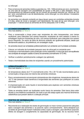 ii
ou sílica-gel.
Para os bancos de sementes médios a grandes (ca. 100 - 1000 amostras por ano), recomenda-
se uma sala de secagem com possibilidade de ajustar a HR para o valor desejado. Para o
processamento em pequena escala, de um número de amostras reduzido (ca. menos de 100
por ano), aconselha-se o uso de desidratantes, como sílica-gel, ou uma câmara / incubadora
com HR regulável.
As sementes com elevado conteúdo em água devem secar em condições ambientais durante
2-3 dias, antes de iniciar a secagem com desidratante. No caso de se usar sílica-gel, uma
proporção 1:1 deverá secar as sementes de forma adequada (30 % HRe).
ACONDICIONAMENTO
Para mais detalhes ver Tema 4.
Para a conservação a longo prazo usar recipientes de vidro transparentes, com tampa
reutilizável, para colecções com acesso frequente; recipientes de vidro selados à chama ou
embalagem dupla em recipientes de vidro, com tampa reutilizável, para colecções com acesso
pouco frequente. Os sacos de folha de alumínio poderão ser igualmente eficazes, desde que
devidamente selados e, de preferência, em embalagem dupla.
As sementes devem ser embaladas preferencialmente num ambiente com humidade controlada.
Colocar um indicador de humidade (pequeno saco de sílica-gel) no recipiente para 	
monitorizar a hermeticidade e para protecção contra catabolitos. A sílica-gel deve serequilibrada
nas condições de secagem usadas no banco de sementes (normalmente 15 % HR).
Verificar e substituir periodicamente a selagem (se aplicável).
Testar a hermeticidade dos lotes de recipientes usando um procedimento padronizado.
ARMAZENAMENTO
Para mais detalhes ver Tema 5.
As temperaturas abaixo de 0 °C (normalmente entre -18 e -20 °C) são recomendadas para a
conservação a longo prazo da maioria das sementes ortodoxas.
Para o armazenamento convencional a temperaturas não-criogénicas, temperaturas abaixo de
-35 °C não parecem trazer benefícios à longevidade das sementes que justifiquem os custos
adicionais.
A criopreservação em azoto líquido é recomendada para espécies com sementes ortodoxas
com longevidade baixa.
Todas as amostras devem ser duplicadas noutro banco de sementes. Este banco deve estar
situado a uma distância considerável, de modo a que não esteja sujeito aos mesmos fenómenos
catastróficos que possam destruir a colecção principal.
TESTES DE GERMINAÇÃO
Para mais detalhes ver Tema 6.
Recomenda-se a realização dos testes de germinação no maior número possível de colecções
após a secagem das sementes e, se possível, após o armazenamento. Seria desejável que
os testes de germinação fossem realizados antes e após a secagem, para identificar possíveis
efeitos da secagem e congelamento na capacidade de germinação. Se os recursos forem
•
•
•
•
•
•
•
•
•
•
•
•
 