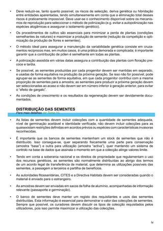 iv
Deve reduzir-se, tanto quanto possível, os riscos de selecção, deriva genética ou hibridação
entre entidades aparentadas, tendo simultaneamente em conta que a eliminação total desses
riscos é praticamente impossível. Deve usar-se o conhecimento disponível sobre os mecanis-
mos de reprodução para seleccionar o método de polinização (e.g. evitar a autopolinização nas
espécies alogâmicas e assegurar o isolamento genético).
Os procedimentos de cultivo são essenciais para minimizar a perda de plantas (condições
semelhantes às naturais) e maximizar a produção de semente (redução da competição e opti-
mização da produção de flores e sementes).
O método ideal para assegurar a manutenção da variabilidade genética consiste em cruza-
mentos recíprocos mas, em muitos casos, é uma prática demorada e complicada; é importante
garantir que a contribuição de pólen é semelhante em todas as plantas.
A polinização assistida em várias datas assegura a contribuição das plantas com floração pre-
coce e tardia.
Se possível, as sementes produzidas por cada progenitor devem ser mantidas em separado,
e usadas de forma equitativa na produção da próxima geração. Se isso não for possível, pode
agrupar-se as sementes de forma equitativa, em que cada progenitor contribui com a mesma
proporção de sementes para a amostra; as sementes para produzir a próxima geração devem
ser seleccionadas ao acaso e não devem ser em número inferior à geração anterior, para evitar
o “efeito de gargalo”.
As condições de crescimento e os resultados da regeneração devem ser devidamente docu-
mentados.
DISTRIBUIÇÃO DAS SEMENTES
Para mais detalhes ver Tema 10.
As listas de sementes devem incluir colecções com a quantidade de sementes adequada,
nível de germinação aceitável e identidade verificada; não devem incluir colecções para as
quaisexistam restrições definidas em acordos prévios ou espécies com características invasoras
reconhecidas.
É importante que os bancos de sementes mantenham um stock de sementes que não é
distribuído. Isso consegue-se, quer separando fisicamente uma parte para conservação
(amostra “base”) e outra para utilização (amostra “activa”), quer mantendo um sistema de
controlo na base de dados que assinala o momento em que a colecção atinge valores limite.
Tendo em conta a soberania nacional e os direitos de propriedade que regulamentam o uso
dos recursos genéticos, as sementes são normalmente distribuídas ao abrigo dos termos
de um acordo legal de transferência de material, que determina as utilizações possíveis das
sementes, a passagem a terceiros e partilha de benefícios.
As autoridades fitossanitárias, CITES e a Directiva Habitats devem ser consideradas quando o
material é enviado para o estrangeiro.
As amostras devem ser enviadas em sacos de folha de alumínio, acompanhadas de informação
relevante (passaporte e germinação).
O banco de sementes deve manter um registo dos requisitantes e usos das sementes
distribuídas. Esta informação é essencial para demonstrar o valor das colecções de sementes.
Sempre que possível, os curadores devem discutir os tipos de colecção requisitados pelos
utilizadores, pois isso permite maximizar a utilização das colecções.
•
•
•
•
•
•
•
•
•
•
•
•
 