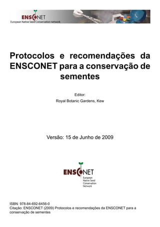 Protocolos e recomendações da
ENSCONET para a conservação de
sementes
Editor:
Royal Botanic Gardens, Kew
Versão: 15 de Junho de 2009
ISBN: 978-84-692-6456-0
Citação: ENSCONET (2009) Protocolos e recomendações da ENSCONET para a
conservação de sementes
 