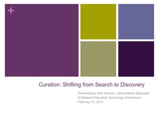 +




    Curation: Shifting from Search to Discovery
                   Presented by Vicki Hansen, Library Media Specialist
                   At Midwest Education Technology Conference
                   February 13, 2013
 