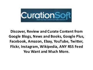 Discover, Review and Curate Content from
Google Blogs, News and Books, Google Plus,
Facebook, Amazon, Ebay, YouTube, Twitter,
Flickr, Instagram, Wikipedia, ANY RSS Feed
You Want and Much More.
 