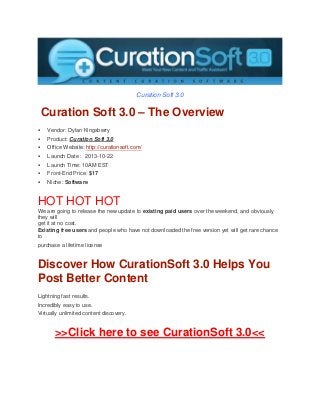 Curation Soft 3.0

Curation Soft 3.0 – The Overview


Vendor: Dylan Kingsberry



Product: Curation Soft 3.0



Office Website: http://curationsoft.com/



Launch Date : 2013-10-22



Launch Time: 10AM EST



Front-End Price: $17



Niche: Software

HOT HOT HOT
We are going to release the new update to existing paid users over the weekend, and obviously
they will
get it at no cost.
Existing free users and people who have not downloaded the free version yet will get rare chance
to
purchase a lifetime license

Discover How CurationSoft 3.0 Helps You
Post Better Content
Lightning fast results.
Incredibly easy to use.
Virtually unlimited content discovery.

>>Click here to see CurationSoft 3.0<<

 