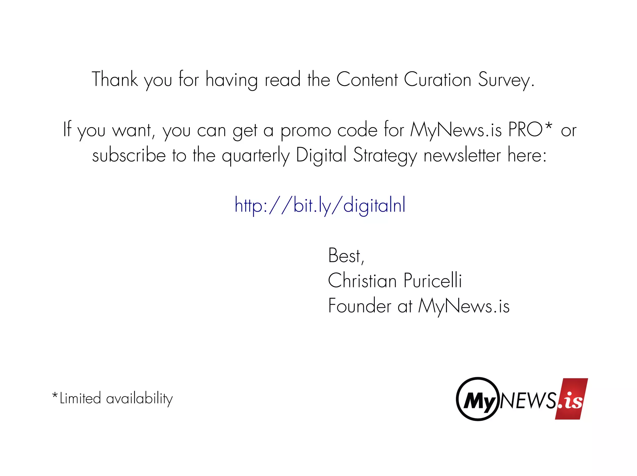 Thank you for having read the Content Curation Survey. 
If you want, you can get a promo code for MyNews.is PRO* or 
subscribe to the quarterly Digital Strategy newsletter here: 
http://bit.ly/digitalnl 
Best, 
Christian Puricelli 
Founder at MyNews.is 
*Limited availability 
