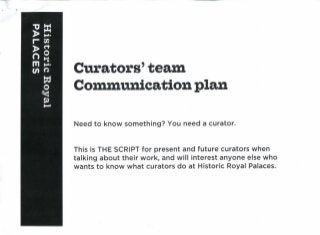 Curators'team
Communication plan
Need to know something? You need a curator.
This is THE SCRIPT for present and future curators when
talking about their work, and will interest anyone else who
wants to know what curators do at Historic Royal Palaces.
 