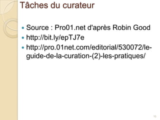 Tâches du curateur

 Source : Pro01.net d'après Robin Good
 http://bit.ly/epTJ7e
 http://pro.01net.com/editorial/530072/le-
  guide-de-la-curation-(2)-les-pratiques/




                                              10
 