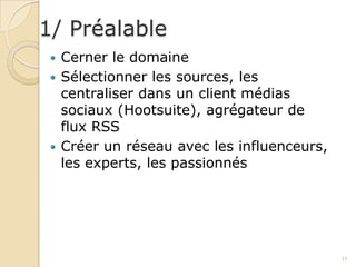 1/ Préalable
  Cerner le domaine
  Sélectionner les sources, les
   centraliser dans un client médias
   sociaux (Hootsuite), agrégateur de
   flux RSS
  Créer un réseau avec les influenceurs,
   les experts, les passionnés




                                            11
 