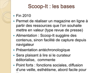 Scoop-It : les bases
   Fin 2010
   Permet de réaliser un magazine en ligne à
    partir des ressources que l’on souhaite
    mettre en valeur (type revue de presse)
   Alimentation : Scoop-It suggère des
    contenus, sinon facilité de capture depuis
    navigateur
   Présentation antéchronologique
   Sera plaisant à lire si le curateur
    éditorialise, commente
   Point forts : fonctions sociales, diffusion
    d’une veille, esthétisme, abord facile pour
 