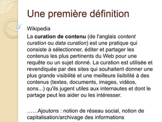 Une première définition
Wikipedia
La curation de contenu (de l'anglais content
curation ou data curation) est une pratique qui
consiste à sélectionner, éditer et partager les
contenus les plus pertinents du Web pour une
requête ou un sujet donné. La curation est utilisée et
revendiquée par des sites qui souhaitent donner une
plus grande visibilité et une meilleure lisibilité à des
contenus (textes, documents, images, vidéos,
sons...) qu'ils jugent utiles aux internautes et dont le
partage peut les aider ou les intéresser.

……Ajoutons : notion de réseau social, notion de
capitalisation/archivage des informations
 