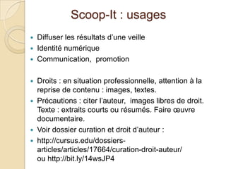 Scoop-It : usages
   Diffuser les résultats d’une veille
   Identité numérique
   Communication, promotion

   Droits : en situation professionnelle, attention à la
    reprise de contenu : images, textes.
   Précautions : citer l’auteur, images libres de droit.
    Texte : extraits courts ou résumés. Faire œuvre
    documentaire.
   Voir dossier curation et droit d’auteur :
   http://cursus.edu/dossiers-
    articles/articles/17664/curation-droit-auteur/
    ou http://bit.ly/14wsJP4
 