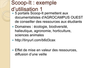 Scoop-It : exemple
d’utilisation 1
 5 portails Scoop-It permettent aux
  documentalistes d'AGROCAMPUS OUEST
  de conseiller des ressources aux étudiants
 Domaines : écologie, biodiversité,
  halieutique, agronomie, horticulture,
  sciences animales
 http://tinyurl.com/b6d3cax


   Effet de mise en valeur des ressources,
    diffusion d’une veille
 