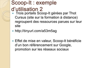 Scoop-It : exemple
d’utilisation 2
  Trois portails Scoop-It gérées par Thot
  Cursus (site sur la formation à distance)
  regroupent des ressources parues sur leur
  site
 http://tinyurl.com/a53m5ag


   Effet de mise en valeur, Scoop-It bénéficie
    d’un bon référencement sur Google,
    promotion sur les réseaux sociaux
 