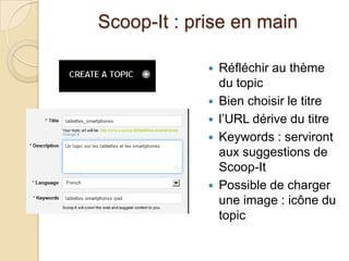 Scoop-It : prise en main

                Réfléchir au thème
                 du topic
                Bien choisir le titre
                l’URL dérive du titre
                Keywords : serviront
                 aux suggestions de
                 Scoop-It
                Possible de charger
                 une image : icône du
                 topic
 