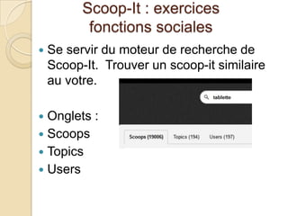 Scoop-It : exercices
           fonctions sociales
   Se servir du moteur de recherche de
    Scoop-It. Trouver un scoop-it similaire
    au votre.

 Onglets :
 Scoops
 Topics
 Users
 