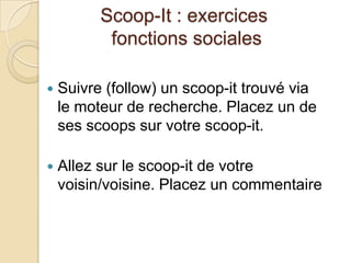 Scoop-It : exercices
           fonctions sociales

   Suivre (follow) un scoop-it trouvé via
    le moteur de recherche. Placez un de
    ses scoops sur votre scoop-it.

   Allez sur le scoop-it de votre
    voisin/voisine. Placez un commentaire
 