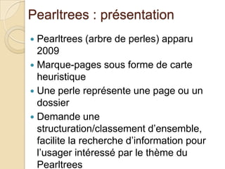 Pearltrees : présentation
 Pearltrees (arbre de perles) apparu
  2009
 Marque-pages sous forme de carte
  heuristique
 Une perle représente une page ou un
  dossier
 Demande une
  structuration/classement d’ensemble,
  facilite la recherche d’information pour
  l’usager intéressé par le thème du
  Pearltrees
 