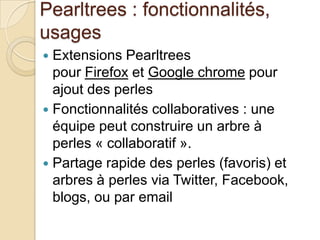 Pearltrees : fonctionnalités,
usages
 Extensions Pearltrees
  pour Firefox et Google chrome pour
  ajout des perles
 Fonctionnalités collaboratives : une
  équipe peut construire un arbre à
  perles « collaboratif ».
 Partage rapide des perles (favoris) et
  arbres à perles via Twitter, Facebook,
  blogs, ou par email
 