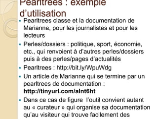 Pearltrees : exemple
d’utilisation
   Pearltrees classe et la documentation de
    Marianne, pour les journalistes et pour les
    lecteurs
   Perles/dossiers : politique, sport, économie,
    etc., qui renvoient à d’autres perles/dossiers
    puis à des perles/pages d’actualités
   Pearltrees : http://bit.ly/WpuWdg
   Un article de Marianne qui se termine par un
    pearltrees de documentation :
    http://tinyurl.com/alnt6ht
   Dans ce cas de figure l’outil convient autant
    au « curateur » qui organise sa documentation
    qu’au visiteur qui trouve facilement des
 